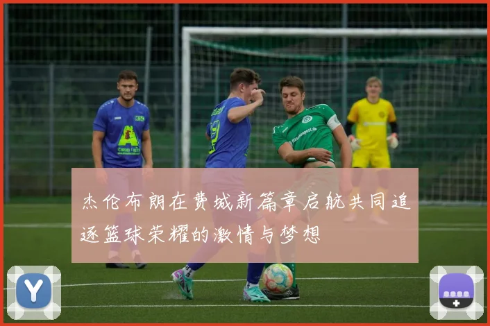 杰伦布朗在费城新篇章启航共同追逐篮球荣耀的激情与梦想