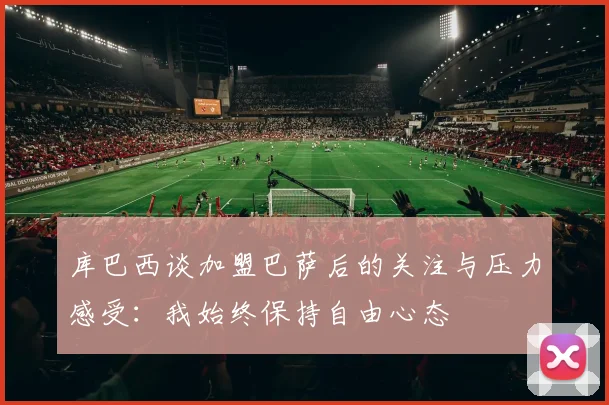 库巴西谈加盟巴萨后的关注与压力感受：我始终保持自由心态