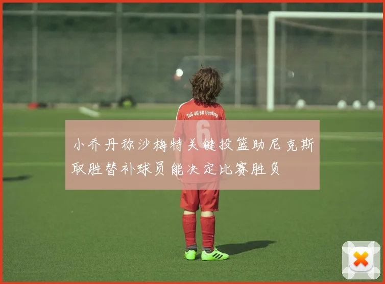 小乔丹称沙梅特关键投篮助尼克斯取胜替补球员能决定比赛胜负
