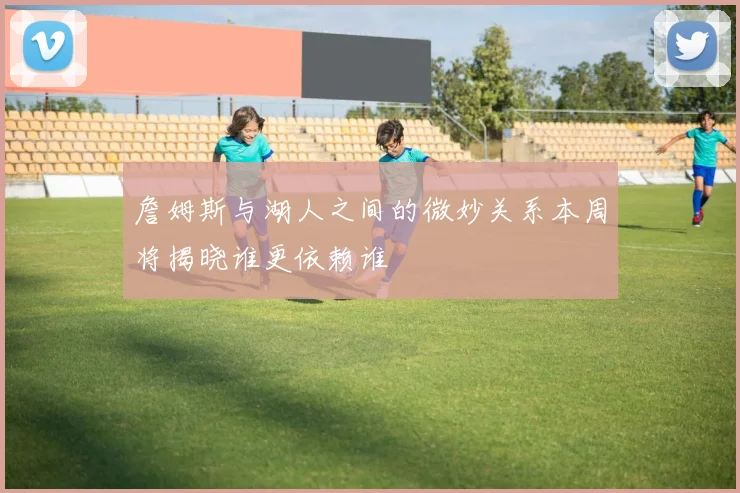 詹姆斯与湖人之间的微妙关系本周将揭晓谁更依赖谁