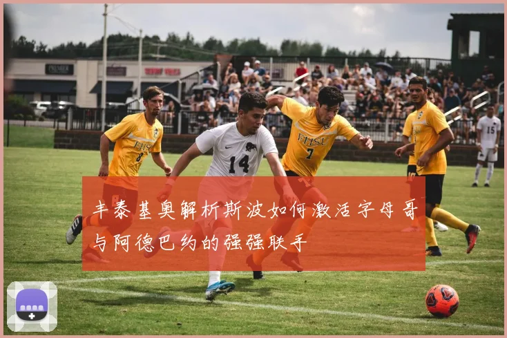 丰泰基奥解析斯波如何激活字母哥与阿德巴约的强强联手