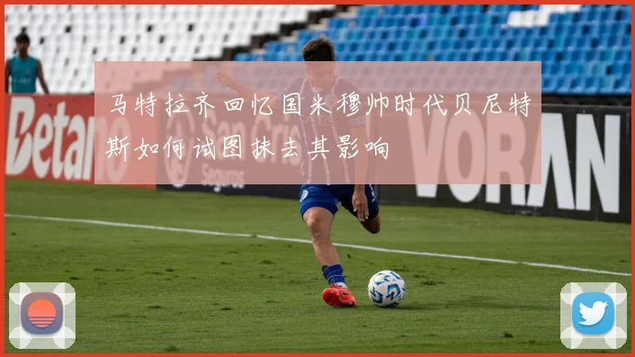 马特拉齐回忆国米穆帅时代贝尼特斯如何试图抹去其影响