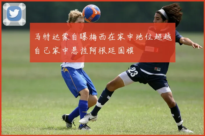 马特达蒙自曝梅西在家中地位超越自己家中悬挂阿根廷国旗