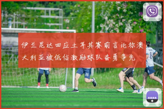 伊兰昆达回应土耳其赛前言论称澳大利亚被低估激励球队奋勇争先
