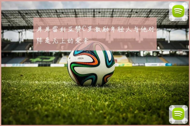 库库雷利亚赞C罗激励年轻人与他对阵是无上的荣幸
