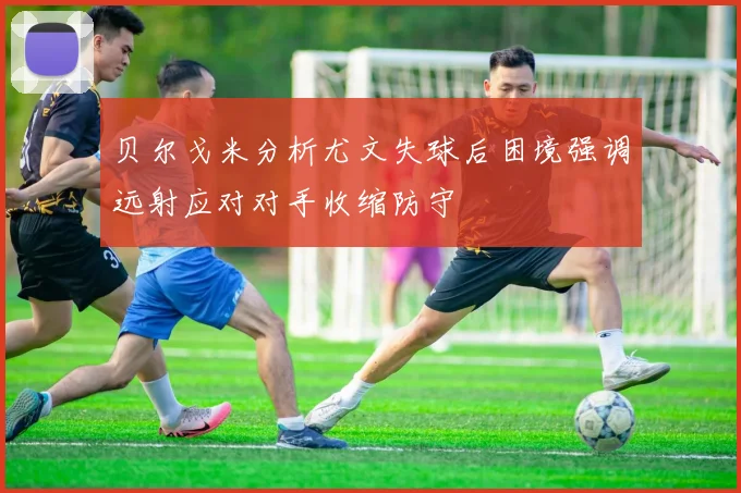 贝尔戈米分析尤文失球后困境强调远射应对对手收缩防守