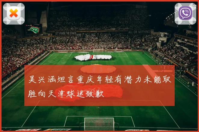 吴兴涵坦言重庆年轻有潜力未能取胜向天津球迷致歉