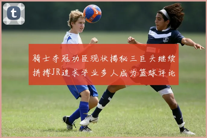 骑士夺冠功臣现状揭秘三巨头继续拼搏JR追求学业多人成为篮球评论员