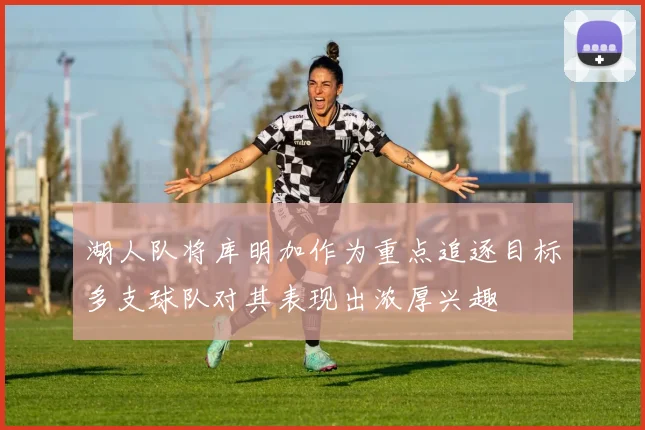 湖人队将库明加作为重点追逐目标多支球队对其表现出浓厚兴趣