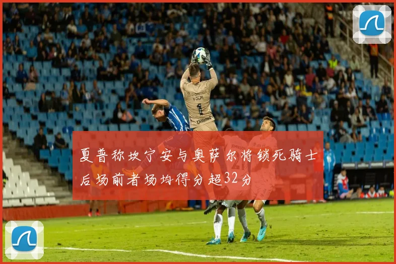 夏普称坎宁安与奥萨尔将锁死骑士后场前者场均得分超32分