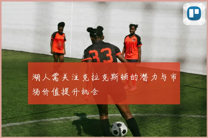 湖人需关注克拉克斯顿的潜力与市场价值提升机会