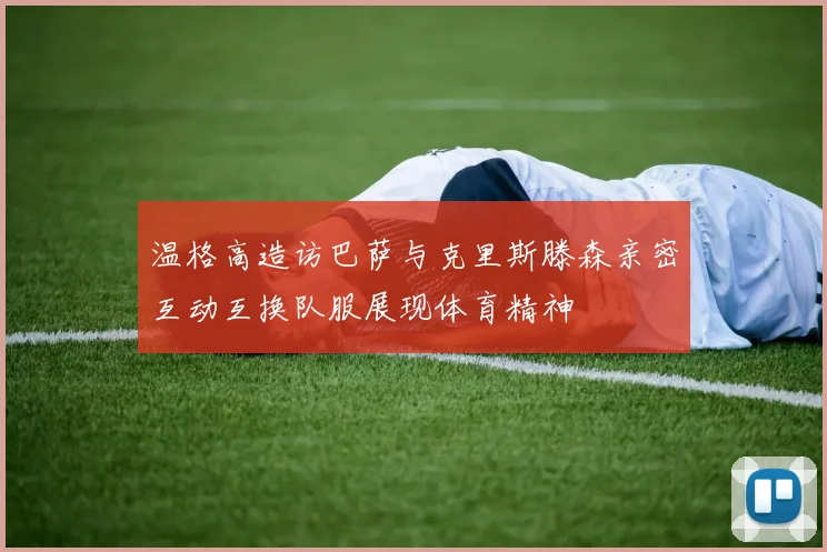 温格高造访巴萨与克里斯滕森亲密互动互换队服展现体育精神